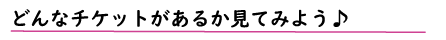 どんなチケットがあるか見てみよう♪
